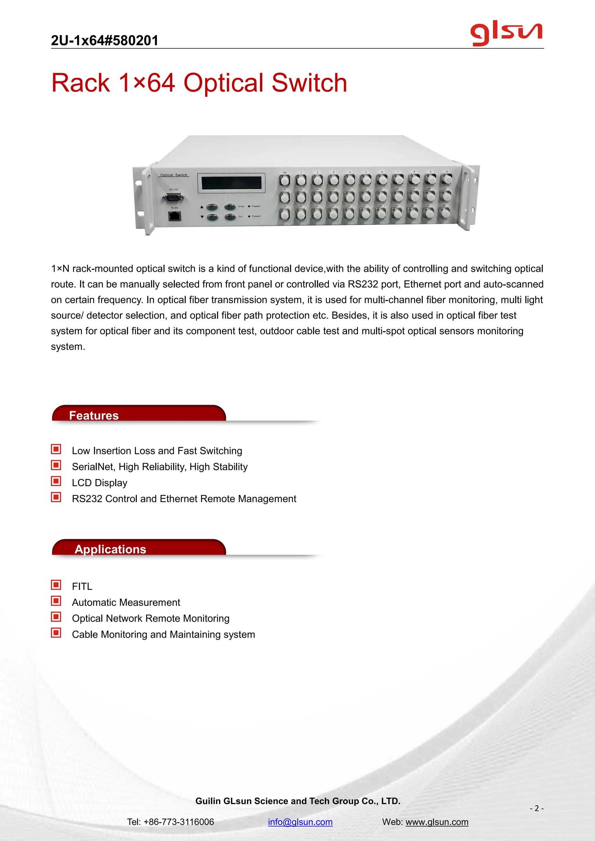2U-1x64#580201
Guilin GLsun Science and Tech Group Co., LTD.
Tel: +86-773-3116006 info@glsun.com Web: www.glsun.com
- 2 -
Rack 1×64 Optical Switch
1×N rack-mounted optical switch is a kind of functional device,with the ability of controlling and switching optical
route. It can be manually selected from front panel or controlled via RS232 port, Ethernet port and auto-scanned
on certain frequency. In optical fiber transmission system, it is used for multi-channel fiber monitoring, multi light
source/ detector selection, and optical fiber path protection etc. Besides, it is also used in optical fiber test
system for optical fiber and its component test, outdoor cable test and multi-spot optical sensors monitoring
system.
Features
Low Insertion Loss and Fast Switching
SerialNet, High Reliability, High Stability
LCD Display
RS232 Control and Ethernet Remote Management
Applications
FITL
Automatic Measurement
Optical Network Remote Monitoring
Cable Monitoring and Maintaining system
 