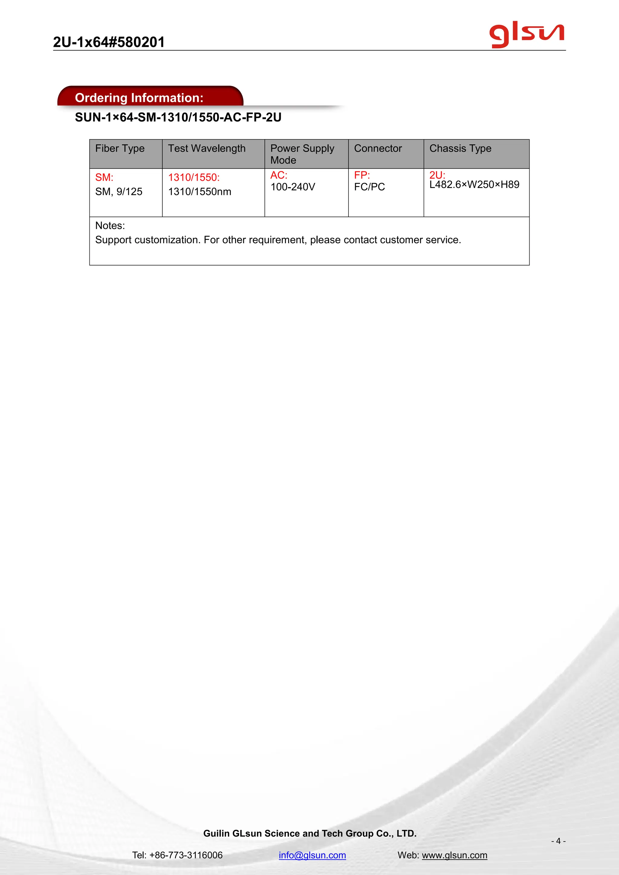 2U-1x64#580201
Guilin GLsun Science and Tech Group Co., LTD.
Tel: +86-773-3116006 info@glsun.com Web: www.glsun.com
- 4 -
Ordering Information:
SUN-1×64-SM-1310/1550-AC-FP-2U
Fiber Type Test Wavelength Power Supply
Mode
Connector Chassis Type
SM:
SM, 9/125
1310/1550:
1310/1550nm
AC:
100-240V
FP:
FC/PC
2U:
L482.6×W250×H89
Notes:
Support customization. For other requirement, please contact customer service.
 
