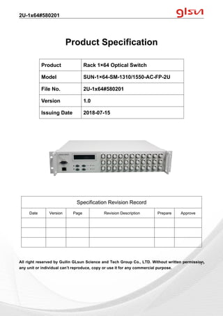 2U-1x64#580201
Guilin GLsun Science and Tech Group Co., LTD.
Tel: +86-773-3116006 info@glsun.com Web: www.glsun.com
- 1 -
Product Specification
All right reserved by Guilin GLsun Science and Tech Group Co., LTD. Without written permission,
any unit or individual can’t reproduce, copy or use it for any commercial purpose.
Product Rack 1×64 Optical Switch
Model SUN-1×64-SM-1310/1550-AC-FP-2U
File No. 2U-1x64#580201
Version 1.0
Issuing Date 2018-07-15
Specification Revision Record
Date Version Page Revision Description Prepare Approve
- 1 -
 