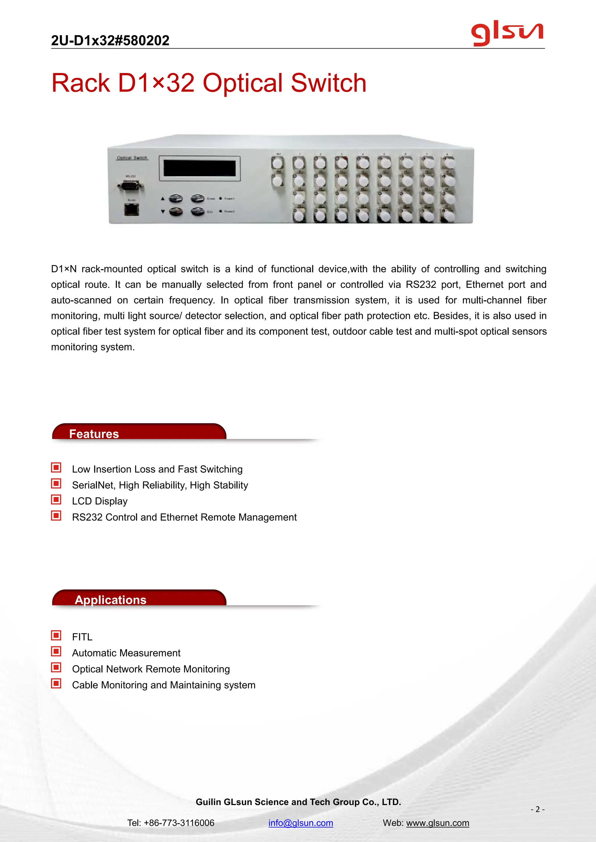 2U-D1x32#580202
Guilin GLsun Science and Tech Group Co., LTD.
Tel: +86-773-3116006 info@glsun.com Web: www.glsun.com
- 2 -
Rack D1×32 Optical Switch
D1×N rack-mounted optical switch is a kind of functional device,with the ability of controlling and switching
optical route. It can be manually selected from front panel or controlled via RS232 port, Ethernet port and
auto-scanned on certain frequency. In optical fiber transmission system, it is used for multi-channel fiber
monitoring, multi light source/ detector selection, and optical fiber path protection etc. Besides, it is also used in
optical fiber test system for optical fiber and its component test, outdoor cable test and multi-spot optical sensors
monitoring system.
Features
Low Insertion Loss and Fast Switching
SerialNet, High Reliability, High Stability
LCD Display
RS232 Control and Ethernet Remote Management
Applications
FITL
Automatic Measurement
Optical Network Remote Monitoring
Cable Monitoring and Maintaining system
 