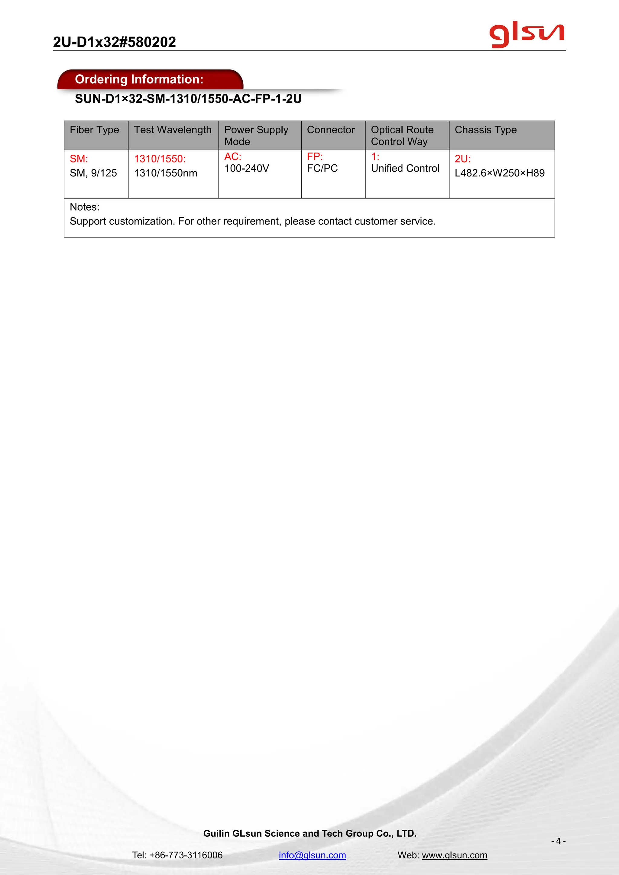 2U-D1x32#580202
Guilin GLsun Science and Tech Group Co., LTD.
Tel: +86-773-3116006 info@glsun.com Web: www.glsun.com
- 4 -
Ordering Information:
SUN-D1×32-SM-1310/1550-AC-FP-1-2U
Fiber Type Test Wavelength Power Supply
Mode
Connector Optical Route
Control Way
Chassis Type
SM:
SM, 9/125
1310/1550:
1310/1550nm
AC:
100-240V
FP:
FC/PC
1:
Unified Control
2U:
L482.6×W250×H89
Notes:
Support customization. For other requirement, please contact customer service.
 