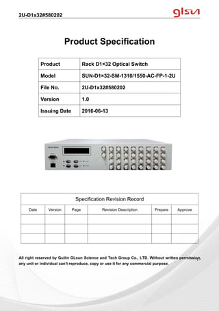 2U-D1x32#580202
Guilin GLsun Science and Tech Group Co., LTD.
Tel: +86-773-3116006 info@glsun.com Web: www.glsun.com
- 1 -
Product Specification
All right reserved by Guilin GLsun Science and Tech Group Co., LTD. Without written permission,
any unit or individual can’t reproduce, copy or use it for any commercial purpose.
Product Rack D1×32 Optical Switch
Model SUN-D1×32-SM-1310/1550-AC-FP-1-2U
File No. 2U-D1x32#580202
Version 1.0
Issuing Date 2016-06-13
Specification Revision Record
Date Version Page Revision Description Prepare Approve
- 1 -
 