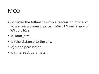 MCQ
• Consider the following simple regression model of
house prices: house_price = b0+ b1*land_size + u.
What is b1 ?
• (a) land_size.
• (b) the distance to the city.
• (c) slope parameter.
• (d) intercept parameter.
 