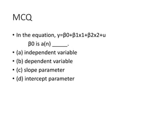 MCQ
• In the equation, y=β0+β1x1+β2x2+u
β0 is a(n) _____.
• (a) independent variable
• (b) dependent variable
• (c) slope parameter
• (d) intercept parameter
 