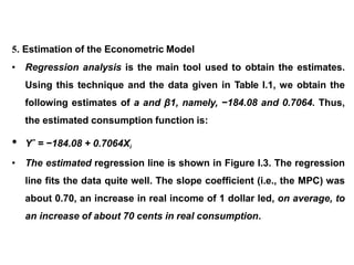 5. Estimation of the Econometric Model
• Regression analysis is the main tool used to obtain the estimates.
Using this technique and the data given in Table I.1, we obtain the
following estimates of a and β1, namely, −184.08 and 0.7064. Thus,
the estimated consumption function is:
• Yˆ = −184.08 + 0.7064Xi
• The estimated regression line is shown in Figure I.3. The regression
line fits the data quite well. The slope coefficient (i.e., the MPC) was
about 0.70, an increase in real income of 1 dollar led, on average, to
an increase of about 70 cents in real consumption.
 