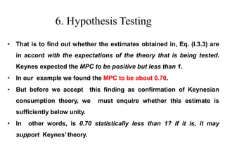 6. Hypothesis Testing
• That is to find out whether the estimates obtained in, Eq. (I.3.3) are
in accord with the expectations of the theory that is being tested.
Keynes expected the MPC to be positive but less than 1.
• In our example we found the MPC to be about 0.70.
• But before we accept this finding as confirmation of Keynesian
consumption theory, we must enquire whether this estimate is
sufficiently below unity.
• In other words, is 0.70 statistically less than 1? If it is, it may
support Keynes’ theory.
 