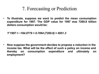 7. Forecasting or Prediction
• To illustrate, suppose we want to predict the mean consumption
expenditure for 1997. The GDP value for 1997 was 7269.8 billion
dollars consumption would be:
Yˆ1997 = −184.0779 + 0.7064 (7269.8) = 4951.3
• Now suppose the government decides to propose a reduction in the
income tax. What will be the effect of such a policy on income and
thereby on consumption expenditure and ultimately on
employment?
 