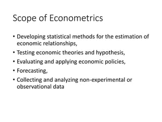 Scope of Econometrics
• Developing statistical methods for the estimation of
economic relationships,
• Testing economic theories and hypothesis,
• Evaluating and applying economic policies,
• Forecasting,
• Collecting and analyzing non-experimental or
observational data
 