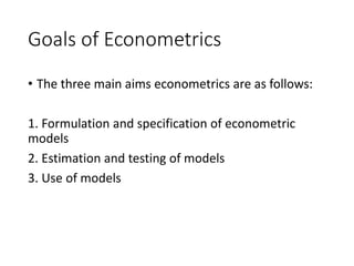Goals of Econometrics
• The three main aims econometrics are as follows:
1. Formulation and specification of econometric
models
2. Estimation and testing of models
3. Use of models
 