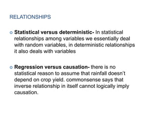 RELATIONSHIPS
 Statistical versus deterministic- In statistical
relationships among variables we essentially deal
with random variables, in deterministic relationships
it also deals with variables
 Regression versus causation- there is no
statistical reason to assume that rainfall doesn’t
depend on crop yield. commonsense says that
inverse relationship in itself cannot logically imply
causation.
 