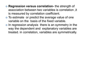  Regression versus correlation- the strength of
association between two variables is correlation ,it
is measured by correlation coefficient.
 To estimate or predict the average value of one
variable on the basis of the fixed variable.
 In regression analysis there is an symmetry in the
way the dependent and explanatory variables are
treated. in correlation, variables are symmetrically.
 