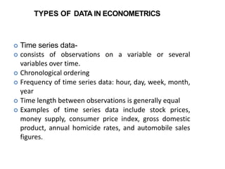 TYPES OF DATA IN ECONOMETRICS
 Time series data-
 consists of observations on a variable or several
variables over time.
 Chronological ordering
 Frequency of time series data: hour, day, week, month,
year
 Time length between observations is generally equal
 Examples of time series data include stock prices,
money supply, consumer price index, gross domestic
product, annual homicide rates, and automobile sales
figures.
 
