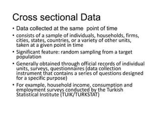 Cross sectional Data
• Data collected at the same point of time
• consists of a sample of individuals, households, firms,
cities, states, countries, or a variety of other units,
taken at a given point in time
• Significant feature: random sampling from a target
population
• Generally obtained through official records of individual
units, surveys, questionnaires (data collection
instrument that contains a series of questions designed
for a specific purpose)
• For example, household income, consumption and
employment surveys conducted by the Turkish
Statistical Institute (TUIK/TURKSTAT)
 