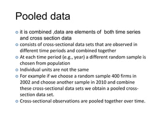 Pooled data
 it is combined ,data are elements of both time series
and cross section data
 consists of cross-sectional data sets that are observed in
different time periods and combined together
 At each time period (e.g., year) a different random sample is
chosen from population
 Individual units are not the same
 For example if we choose a random sample 400 firms in
2002 and choose another sample in 2010 and combine
these cross-sectional data sets we obtain a pooled cross-
section data set.
 Cross-sectional observations are pooled together over time.
 