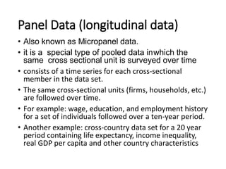 Panel Data (longitudinal data)
• Also known as Micropanel data.
• it is a special type of pooled data inwhich the
same cross sectional unit is surveyed over time
• consists of a time series for each cross-sectional
member in the data set.
• The same cross-sectional units (firms, households, etc.)
are followed over time.
• For example: wage, education, and employment history
for a set of individuals followed over a ten-year period.
• Another example: cross-country data set for a 20 year
period containing life expectancy, income inequality,
real GDP per capita and other country characteristics
 