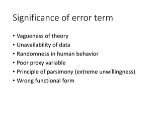 Significance of error term
• Vagueness of theory
• Unavailability of data
• Randomness in human behavior
• Poor proxy variable
• Principle of parsimony (extreme unwillingness)
• Wrong functional form
 