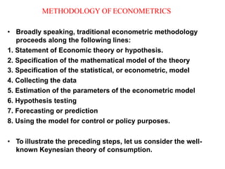 METHODOLOGY OF ECONOMETRICS
• Broadly speaking, traditional econometric methodology
proceeds along the following lines:
1. Statement of Economic theory or hypothesis.
2. Specification of the mathematical model of the theory
3. Specification of the statistical, or econometric, model
4. Collecting the data
5. Estimation of the parameters of the econometric model
6. Hypothesis testing
7. Forecasting or prediction
8. Using the model for control or policy purposes.
• To illustrate the preceding steps, let us consider the well-
known Keynesian theory of consumption.
 