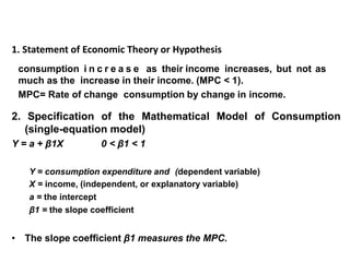 1. Statement of Economic Theory or Hypothesis
• Keynes states that on average, consumers increase their
•
consumption i n c r e a s e as their income increases, but not as
much as the increase in their income. (MPC < 1).
MPC= Rate of change consumption by change in income.
2. Specification of the Mathematical Model of Consumption
(single-equation model)
Y = a + β1X 0 < β1 < 1
Y = consumption expenditure and (dependent variable)
X = income, (independent, or explanatory variable)
a = the intercept
β1 = the slope coefficient
• The slope coefficient β1 measures the MPC.
 