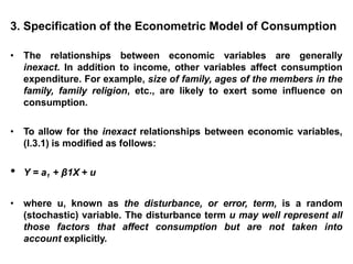 3. Specification of the Econometric Model of Consumption
• The relationships between economic variables are generally
inexact. In addition to income, other variables affect consumption
expenditure. For example, size of family, ages of the members in the
family, family religion, etc., are likely to exert some influence on
consumption.
• To allow for the inexact relationships between economic variables,
(I.3.1) is modified as follows:
• Y = a1 + β1X + u
• where u, known as the disturbance, or error, term, is a random
(stochastic) variable. The disturbance term u may well represent all
those factors that affect consumption but are not taken into
account explicitly.
 