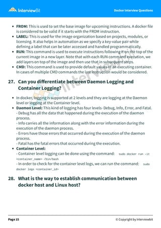 Docker Interview Questions
FROM: This is used to set the base image for upcoming instructions. A docker file
is considered to be valid if it starts with the FROM instruction.
LABEL: This is used for the image organization based on projects, modules, or
licensing. It also helps in automation as we specify a key-value pair while
defining a label that can be later accessed and handled programmatically.
RUN: This command is used to execute instructions following it on the top of the
current image in a new layer. Note that with each RUN command execution, we
add layers on top of the image and then use that in subsequent steps.
CMD: This command is used to provide default values of an executing container.
In cases of multiple CMD commands the last instruction would be considered.
27.   Can you diﬀerentiate between Daemon Logging and
Container Logging?
In docker, logging is supported at 2 levels and they are logging at the Daemon
level or logging at the Container level.
Daemon Level: This kind of logging has four levels- Debug, Info, Error, and Fatal.
- Debug has all the data that happened during the execution of the daemon
process.
- Info carries all the information along with the error information during the
execution of the daemon process.
- Errors have those errors that occurred during the execution of the daemon
process.
- Fatal has the fatal errors that occurred during the execution.
Container Level:
- Container level logging can be done using the command: sudo docker run –it
<container_name> /bin/bash
- In order to check for the container level logs, we can run the command: sudo
docker logs <container_id>
28.   What is the way to establish communication between
docker host and Linux host?
Page 15 © Copyright by Interviewbit
 