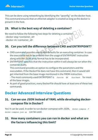 Docker Interview Questions
This can be done using networking by identifying the “ipconfig” on the docker host.
This command ensures that an ethernet adapter is created as long as the docker is
present in the host.
29.   What is the best way of deleting a container?
We need to follow the following two steps for deleting a container:
- docker stop <container_id>
- docker rm <container_id>
30.   Can you tell the diﬀerence between CMD and ENTRYPOINT?
CMD command provides executable defaults for an executing container. In case
the executable has to be omitted then the usage of ENTRYPOINT instruction
along with the JSON array format has to be incorporated.
ENTRYPOINT specifies that the instruction within it will always be run when the
container starts. 
This command provides an option to configure the parameters and the
executables. If the DockerFile does not have this command, then it would still
get inherited from the base image mentioned in the FROM instruction.
- The most commonly used ENTRYPOINT is /bin/sh or /bin/bash for most
of the base images.
As part of good practices, every DockerFile should have at least one of these two
commands.
Docker Advanced Interview Questions
31.   Can we use JSON instead of YAML while developing docker-
compose file in Docker?
Yes! It can be used. In order to run docker-compose with JSON, docker-compose -f
docker-compose.json up can be used.
32.   How many containers you can run in docker and what are
the factors influencing this limit?
Page 16 © Copyright by Interviewbit
 