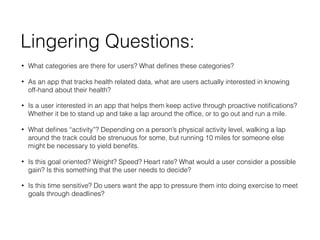 Lingering Questions:
? What categories are there for users? What de?nes these categories?
? As an app that tracks health related data, what are users actually interested in knowing
off-hand about their health?
? Is a user interested in an app that helps them keep active through proactive noti?cations?
Whether it be to stand up and take a lap around the of?ce, or to go out and run a mile.
? What de?nes activity? Depending on a persons physical activity level, walking a lap
around the track could be strenuous for some, but running 10 miles for someone else
might be necessary to yield bene?ts.
? Is this goal oriented? Weight? Speed? Heart rate? What would a user consider a possible
gain? Is this something that the user needs to decide?
? Is this time sensitive? Do users want the app to pressure them into doing exercise to meet
goals through deadlines?
 