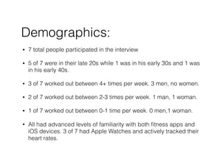 Demographics:
? 7 total people participated in the interview
? 5 of 7 were in their late 20s while 1 was in his early 30s and 1 was
in his early 40s.
? 3 of 7 worked out between 4+ times per week. 3 men, no women.
? 2 of 7 worked out between 2-3 times per week. 1 man, 1 woman.
? 1 of 7 worked out between 0-1 time per week. 0 men,1 woman.
? All had advanced levels of familiarity with both ?tness apps and
iOS devices. 3 of 7 had Apple Watches and actively tracked their
heart rates.
 