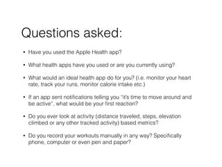 ? Have you used the Apple Health app?
? What health apps have you used or are you currently using?
? What would an ideal health app do for you? (i.e. monitor your heart
rate, track your runs, monitor calorie intake etc.)
? If an app sent noti?cations telling you its time to move around and
be active, what would be your ?rst reaction?
? Do you ever look at activity (distance traveled, steps, elevation
climbed or any other tracked activity) based metrics?
? Do you record your workouts manually in any way? Speci?cally
phone, computer or even pen and paper?
Questions asked:
 