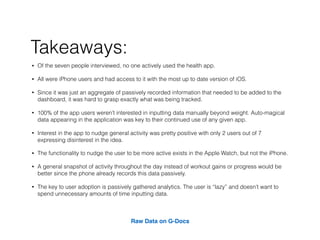 ? Of the seven people interviewed, no one actively used the health app.
? All were iPhone users and had access to it with the most up to date version of iOS.
? Since it was just an aggregate of passively recorded information that needed to be added to the
dashboard, it was hard to grasp exactly what was being tracked.
? 100% of the app users werent interested in inputting data manually beyond weight. Auto-magical
data appearing in the application was key to their continued use of any given app.
? Interest in the app to nudge general activity was pretty positive with only 2 users out of 7
expressing disinterest in the idea.
? The functionality to nudge the user to be more active exists in the Apple Watch, but not the iPhone.
? A general snapshot of activity throughout the day instead of workout gains or progress would be
better since the phone already records this data passively.
? The key to user adoption is passively gathered analytics. The user is lazy and doesnt want to
spend unnecessary amounts of time inputting data.
Raw Data on G-Docs
Takeaways:
 