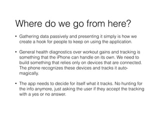 ? Gathering data passively and presenting it simply is how we
create a hook for people to keep on using the application.
? General health diagnostics over workout gains and tracking is
something that the iPhone can handle on its own. We need to
build something that relies only on devices that are connected.
The phone recognizes these devices and tracks it auto-
magically.
? The app needs to decide for itself what it tracks. No hunting for
the info anymore, just asking the user if they accept the tracking
with a yes or no answer.
Where do we go from here?
 