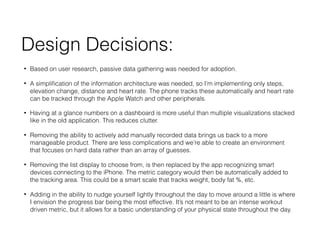 Design Decisions:
? Based on user research, passive data gathering was needed for adoption.
? A simpli?cation of the information architecture was needed, so Im implementing only steps,
elevation change, distance and heart rate. The phone tracks these automatically and heart rate
can be tracked through the Apple Watch and other peripherals.
? Having at a glance numbers on a dashboard is more useful than multiple visualizations stacked
like in the old application. This reduces clutter.
? Removing the ability to actively add manually recorded data brings us back to a more
manageable product. There are less complications and were able to create an environment
that focuses on hard data rather than an array of guesses.
? Removing the list display to choose from, is then replaced by the app recognizing smart
devices connecting to the iPhone. The metric category would then be automatically added to
the tracking area. This could be a smart scale that tracks weight, body fat %, etc.
? Adding in the ability to nudge yourself lightly throughout the day to move around a little is where
I envision the progress bar being the most effective. Its not meant to be an intense workout
driven metric, but it allows for a basic understanding of your physical state throughout the day.
 