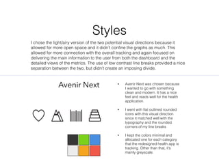 Styles
Avenir Next ? Avenir Next was chosen because
I wanted to go with something
clean and modern. It has a nice
feel and reads well for the health
application.
? I went with ?at outlined rounded
icons with this visual direction
since it matched well with the
typography and the rounded
corners of my line breaks
? I kept the colors minimal and
allocated one for each category
that the redesigned health app is
tracking. Other than that, its
mainly greyscale.
I chose the light/airy version of the two potential visual directions because it
allowed for more open space and it didnt con?ne the graphs as much. This
allowed for more connection with the overall tracking and again focused on
delivering the main information to the user from both the dashboard and the
detailed views of the metrics. The use of low contrast line breaks provided a nice
separation between the two, but didnt create an imposing divide.
 