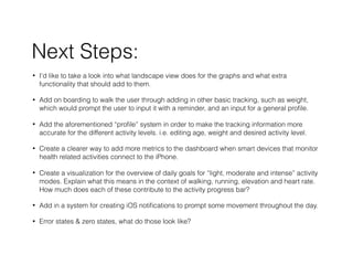 Next Steps:
? Id like to take a look into what landscape view does for the graphs and what extra
functionality that should add to them.
? Add on boarding to walk the user through adding in other basic tracking, such as weight,
which would prompt the user to input it with a reminder, and an input for a general pro?le.
? Add the aforementioned pro?le system in order to make the tracking information more
accurate for the different activity levels. i.e. editing age, weight and desired activity level.
? Create a clearer way to add more metrics to the dashboard when smart devices that monitor
health related activities connect to the iPhone.
? Create a visualization for the overview of daily goals for light, moderate and intense activity
modes. Explain what this means in the context of walking, running, elevation and heart rate.
How much does each of these contribute to the activity progress bar?
? Add in a system for creating iOS noti?cations to prompt some movement throughout the day.
? Error states & zero states, what do those look like?
 