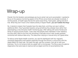 Wrap-up
Overall, this ?rst iteration and prototype are true to what I set out to accomplish. I wanted to
focus on the passive monitoring aspect of the iPhone since there are already hundreds, if
not thousands, of health apps that do the same exact thing. Track goals, eating and all of
that. What they dont have is the indestructibility of Apple Health; you cant delete this thing!
So, it stands to reason that if people have the data there, and they can see it without
additional effort, theyll gravitate towards using something they already have rather than
downloading a new 3rd party health monitoring app. After talking with some friends and
family of varying activity levels, it was clear that people were interested in their statistics,
but they didnt want to put time into recording it manually since it was usually guesses
combined with tedious data entry. The data when relying on manual entry isnt great either.
To refocus what Apple Health could be, you see the dashboard with four regularly
monitored diagnostics that happen passively through the iPhone in conjunction with the
Apple Watch for heart rate. You open the app, see the numbers, then go on with your
business. Youre not trying to look at a graph with a microscope. The focus was at a glance
diagnostics that were easy to read as well as digest and this UI accomplishes that.
 