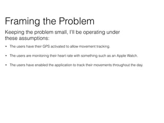 ? The users have their GPS activated to allow movement tracking.
? The users are monitoring their heart rate with something such as an Apple Watch.
? The users have enabled the application to track their movements throughout the day.
Framing the Problem
Keeping the problem small, Ill be operating under
these assumptions:
 