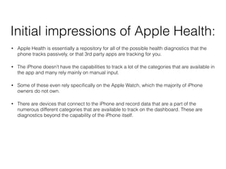 Initial impressions of Apple Health:
? Apple Health is essentially a repository for all of the possible health diagnostics that the
phone tracks passively, or that 3rd party apps are tracking for you.
? The iPhone doesnt have the capabilities to track a lot of the categories that are available in
the app and many rely mainly on manual input.
? Some of these even rely speci?cally on the Apple Watch, which the majority of iPhone
owners do not own.
? There are devices that connect to the iPhone and record data that are a part of the
numerous different categories that are available to track on the dashboard. These are
diagnostics beyond the capability of the iPhone itself.
 
