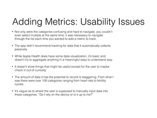 Adding Metrics: Usability Issues
? Not only were the categories confusing and hard to navigate, you couldnt
even select multiple at the same time; it was necessary to navigate
through the list each time you wanted to add a metric to track.
? The app didnt recommend tracking for data that it automatically collects
passively.
? While Apple Health does have some data visualization, its basic and
doesnt try to aggregate anything in a meaningful easy to understand way.
? It doesnt show things that might be useful except for the user to maybe
check in out of curiosity.
? The amount of data it has the potential to record is staggering. From what I
saw there were over 100 categories ranging from heart rate to fertility
cycles.
? Its vague as to where the user is supposed to manually input data into
these categories. Do I rely on the device or is it up to me?
 