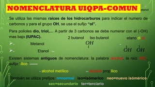 10
Se utiliza las mismas raíces de los hidrocarburos para indicar el numero de
carbonos y para el grupo OH, se usa el sufijo “ol”.
Para polioles dio, triol,… A partir de 3 carbonos se debe numerar con el (-OH)
mas bajo (IUPAC).
- -
- --
Existen sistemas antiguos de nomenclatura: la palabra alcohol, la raíz (#C),
sufijo “ílico” ——
- alcohol metílico -- alcohol propílico
También se utiliza prefijos: n=normal iso=isómerico neo=nuevo isómerico
sec=secundario ter=terciario
Metanol
Iso butanol v
etanol
etano di ol
NOMENCLATURA UIQPA-COMUN
Etanol OH OH
OH
2 butanol v
 