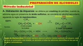 A. Hidratación de Alquenos: se obtiene por cracking de petróleo, cuando se
adiciona agua en presencia de ácido sulfúrico, se convierte en alcohol secundario,
siguiendo la regla de marckovnikov.
ejem:
CH3─C=CH2 + H OH CH 3—C—
CH3
Método industrial
CH3
O H
Nombre:
2 metil propeno
2 metil 2propanol
H+
CH3
Alcohol neo butílico
Regla de Markovnikov: El protón siempre ataca al carbono menos sustituido del alqueno, para
generar el carbocatión más estable, es aplicable a todas las adiciones electrófilas en las que se
generan carbocationes.
PREPARACIÓN DE ALCOHOLES
CH3─ C(CH3) = CH2 + HOH CH3 ─ C(OH)(CH3) ─
CH3
CH3─ CH = CH2 + H OH CH3─ CH(OH)─ CH3
H+
Iso-buteno
 