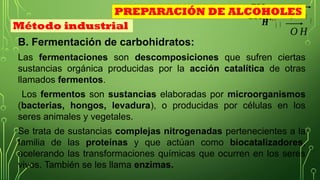 CH3
B. Fermentación de carbohidratos:
Las fermentaciones son descomposiciones que sufren ciertas
sustancias orgánica producidas por la acción catalítica de otras
llamados fermentos.
Los fermentos son sustancias elaboradas por microorganismos
(bacterias, hongos, levadura), o producidas por células en los
seres animales y vegetales.
Se trata de sustancias complejas nitrogenadas pertenecientes a la
familia de las proteínas y que actúan como biocatalizadores,
acelerando las transformaciones químicas que ocurren en los seres
vivos. También se les llama enzimas.
𝑯
+¿ ¿
CH3
O H
Método industrial
PREPARACIÓN DE ALCOHOLES
 