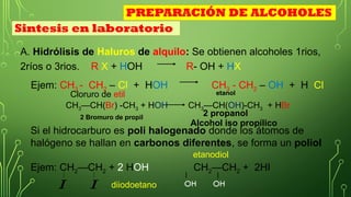 A. Hidrólisis de Haluros de alquilo: Se obtienen alcoholes 1rios,
2ríos o 3rios. R X + HOH R- OH + HX
Ejem: CH3 - CH2 – Cl + HOH CH3 - CH2 – OH + H Cl
CH3—CH(Br) -CH3 + HOH CH3—CH(OH)-CH3 + HBr
Si el hidrocarburo es poli halogenado donde los átomos de
halógeno se hallan en carbonos diferentes, se forma un poliol
Ejem: CH2—CH2 + 2 HOH CH2—CH2 + 2HI
𝐼
𝐼 OH OH
diiodoetano
etanodiol
Cloruro de etil
Sintesis en laboratorio
PREPARACIÓN DE ALCOHOLES
2 Bromuro de propil
2 propanol
etanol
Alcohol iso propílico
 