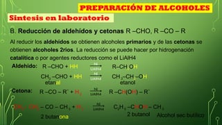 B. Reducción de aldehídos y cetonas R –CHO, R –CO – R
Al reducir los aldehídos se obtienen alcoholes primarios y de las cetonas se
obtienen alcoholes 2rios. La reducción se puede hacer por hidrogenación
catalítica o por agentes reductores como el LiAlH4
R –CHO + HH
Aldehido: Ni
LiAlH4 R–CH2OH
CH3 –CHO + HH
Ni
LiAlH4 CH 3–CH2–OH
R –CO – R¨ + H 2
Cetona: Ni
LiAlH4 R –CH(OH) – R¨
CH3 - CH2 – CO – CH 3 + H 2
Ni
LiAlH4 C2H 5 –CHOH – CH 3
Sintesis en laboratorio
PREPARACIÓN DE ALCOHOLES
etanal etanol
2 butanona 2 butanol Alcohol sec butílico
 