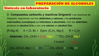 D. Compuestos carbonilo y reactivos Grignard: Los reactivos de
Grignard, reaccionan con los aldehídos y cetonas y los productos
intermedios (complejos) se hidrolizan a alcoholes. Con los aldehídos
produce un alcohol 2rio y con una cetona un alcohol 3rio.
[R-Mg-X] X = Cl, Br, I Ejem: [C2H5 -Mg-I] R = C2H5
Aldehido: CH3 -CHO + C2H5 -Mg-I CH3 -CH-O-Mg-I
C2H5
CH3 -CH-O -Mg I + HOH CH3 -CH-OH + MgOHI
C2H5 C2H5
2 butanol
Síntesis en laboratorio
PREPARACIÓN DE ALCOHOLES
 