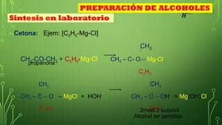 Cetona: Ejem: [C2H5-Mg-Cl]
CH3
CH3-CO-CH3 + C2H5-Mg-Cl CH3 – C- O – Mg-Cl
C2H5
CH3 CH3
CH3 – C – O – MgCl + HOH CH 3 – C – OH + Mg(OH)Cl
C 2 H5 C2H5
CH3
𝑯
+¿ ¿
propanona
2metil 2 butanol
Sintesis en laboratorio
PREPARACIÓN DE ALCOHOLES
Alcohol ter pentílico
 