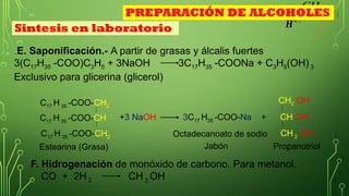 CH3
𝑯
+¿ ¿
.E. Saponificación.- A partir de grasas y álcalis fuertes
3(C17H35 -COO)C3H5 + 3NaOH 3C17H35 -COONa + C3H5(OH) 3
Exclusivo para glicerina (glicerol)
F. Hidrogenación de monóxido de carbono. Para metanol.
CO + 2H 2 CH 3 OH
C17 H 35 -COO-CH2
C17 H 35 -COO-CH
C17 H 35 -COO-CH2
Estearina (Grasa)
+3 NaOH 3C17 H35 -COO-Na +
CH2 OH
CH OH
CH 2 OH
Sintesis en laboratorio
PREPARACIÓN DE ALCOHOLES
Propanotriol
Octadecanoato de sodio
Jabón
 