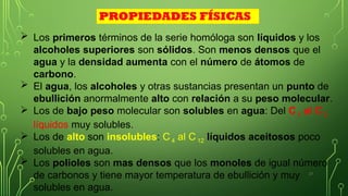 23
 Los primeros términos de la serie homóloga son líquidos y los
alcoholes superiores son sólidos. Son menos densos que el
agua y la densidad aumenta con el número de átomos de
carbono.
 El agua, los alcoholes y otras sustancias presentan un punto de
ebullición anormalmente alto con relación a su peso molecular.
 Los de bajo peso molecular son solubles en agua: Del C 1 al C 3
líquidos muy solubles.
 Los de alto son insolubles: C 4 al C 12 líquidos aceitosos poco
solubles en agua.
 Los polioles son mas densos que los monoles de igual número
de carbonos y tiene mayor temperatura de ebullición y muy
solubles en agua.
PROPIEDADES FÍSICAS
 