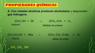 24
A. Con metales alcalinos producen alcoholatos y desprenden
gas hidrogeno.
2CH3 OH + 2K → 2CH3 -O-K + H 2
CH3-CH2OH + 2Na → 2CH3 -CH2 -O-Na + H2
Metilato de potasio
etilato de sodio
PROPIEDADES QUÍMICAS
CH3 ─CH2 ─ OH
metanol
Etanol
 