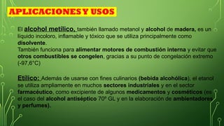 Etílico: Además de usarse con fines culinarios (bebida alcohólica), el etanol
se utiliza ampliamente en muchos sectores industriales y en el sector
farmacéutico, como excipiente de algunos medicamentos y cosméticos (es
el caso del alcohol antiséptico 70º GL y en la elaboración de ambientadores
y perfumes).
El alcohol metílico, también llamado metanol y alcohol de madera, es un
líquido incoloro, inflamable y tóxico que se utiliza principalmente como
disolvente.
También funciona para alimentar motores de combustión interna y evitar que
otros combustibles se congelen, gracias a su punto de congelación extremo
(-97,6°C)
APLICACIONESY USOS
 