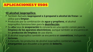 •El alcohol isopropílico
 También llamado isopropanol o 2-propanol o alcohol de frotar- se
utiliza para limpiar.
 Producido por la combinación de agua y propileno, el alcohol
isopropílico funciona bien para la desinfección.
 Su alta tasa de evaporación lo convierte en una opción común para la
limpieza de los aparatos electrónicos, aunque también se encuentra en
los productos de limpieza de uso diario.
 El alcohol isopropílico también se encuentra en cosméticos, incluyendo
lociones.
 A menudo, los productos de alcohol isopropílico contienen agentes
amargantes que disuaden a la gente de beberlo.
APLICACIONESY USOS
 