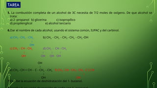 TAREA
5. La combustión completa de un alcohol de 3C necesita de 7/2 moles de oxígeno. De que alcohol se
trata:
a) 2 -propanol b) glicerina c) isopropílico
d) propilenglicol e) alcohol terciario
6.Dar el nombre de cada alcohol, usando el sistema común, IUPAC y del carbinol.
a) CH3 - CH2 - CH2 b) CH3 - CH2 - CH2 - CH2 - CH2 -OH

OH
c) CH3 - CH - CH3 d) CH2 - CH - CH2
   
OH OH OH OH
OH

e) CH3 - CH = CH - C - CH2 - CH3 f) CH3 - CH - CH2 - CH2 - C  CH
 
OH OH
7.Escribe la ecuación de deshidratación del 1- butanol.
 